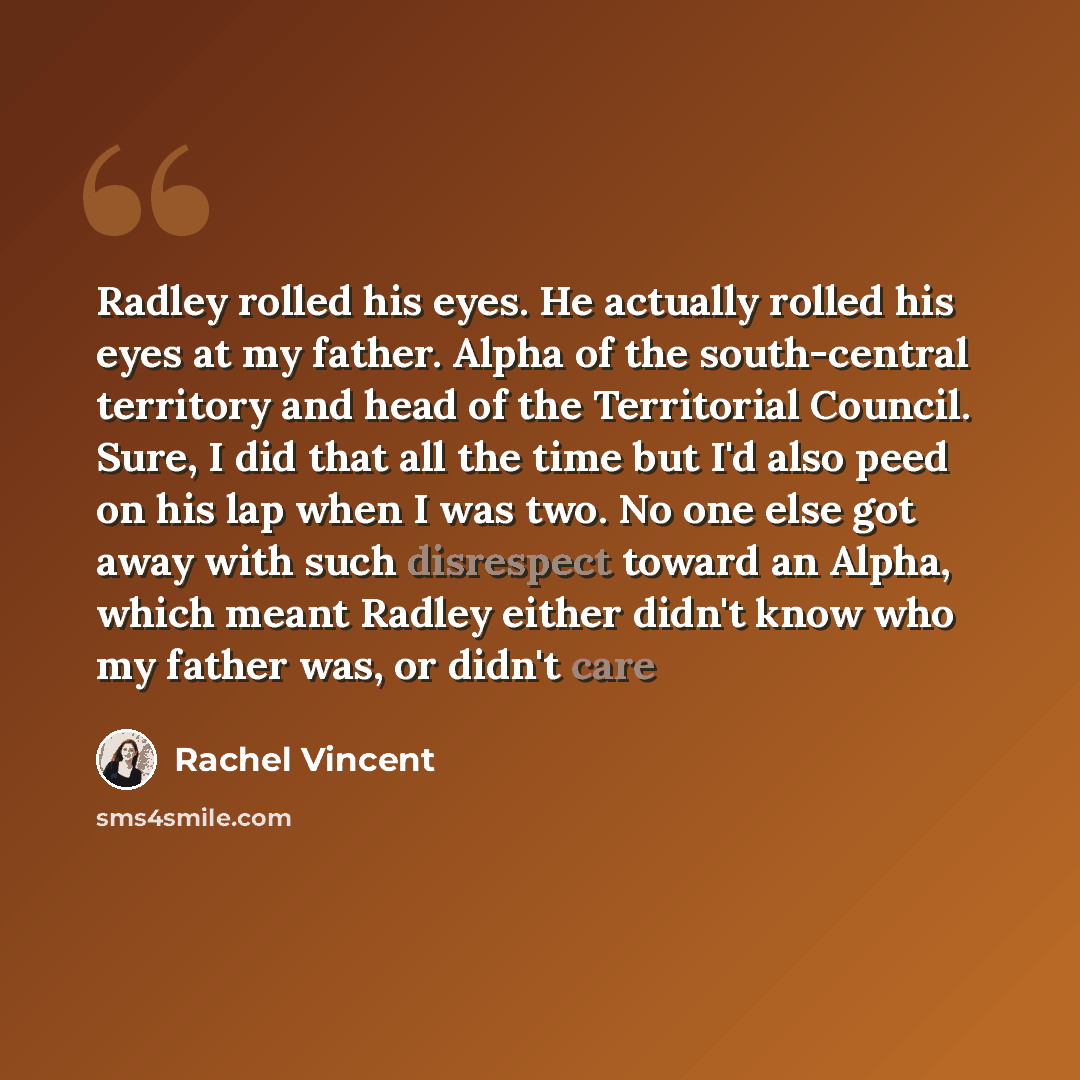 “Radley rolled his eyes. He actually rolled his eyes at my father. Alpha of the south-central territory and head of the Territorial Council. Sure, I did that all the time but I'd also peed on his lap when I was two. No one else got away with such disrespect toward an Alpha, which meant Radley…” quote by Rachel Vincent