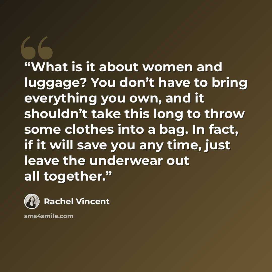 “What is it about women and luggage? You don’t have to bring everything you own, and it shouldn’t take this long to throw some clothes into a bag. In fact, if it will save you any time, just leave the underwear out all together.” quote by Rachel Vincent