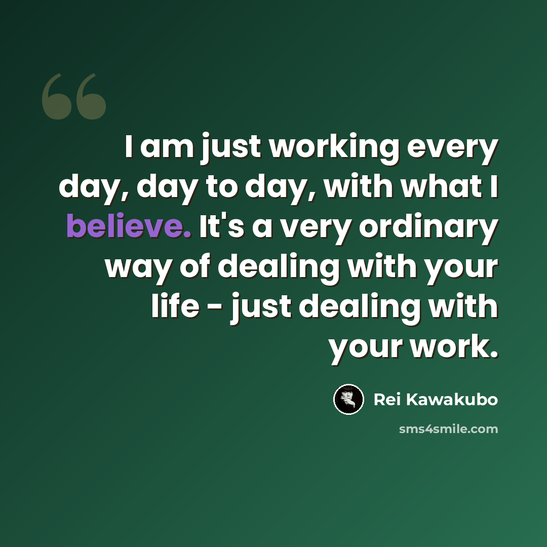 “I am just working every day, day to day, with what I believe. It's a very ordinary way of dealing with your life - just dealing with your work.” quote by Rei Kawakubo