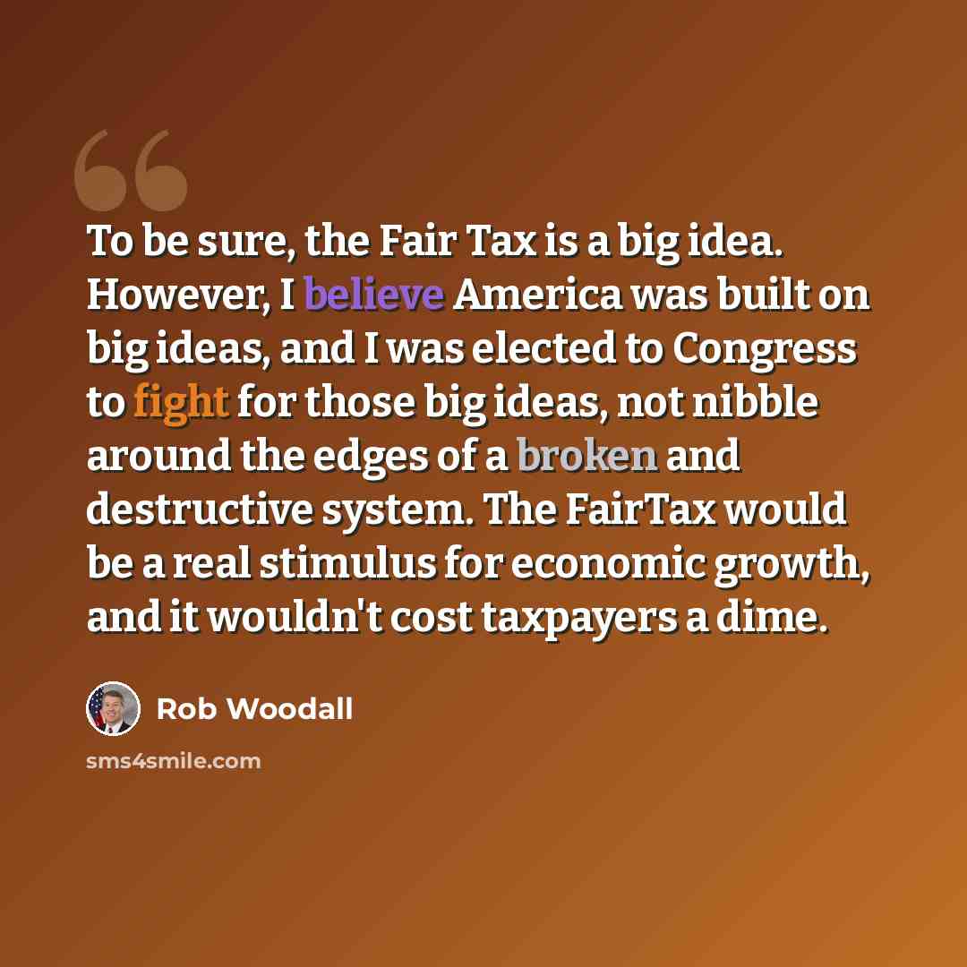 “To be sure, the Fair Tax is a big idea. However, I believe America was built on big ideas, and I was elected to Congress to fight for those big ideas, not nibble around the edges of a broken and destructive system. The FairTax would be a real stimulus for economic growth, and it wouldn't cost…” quote by Rob Woodall