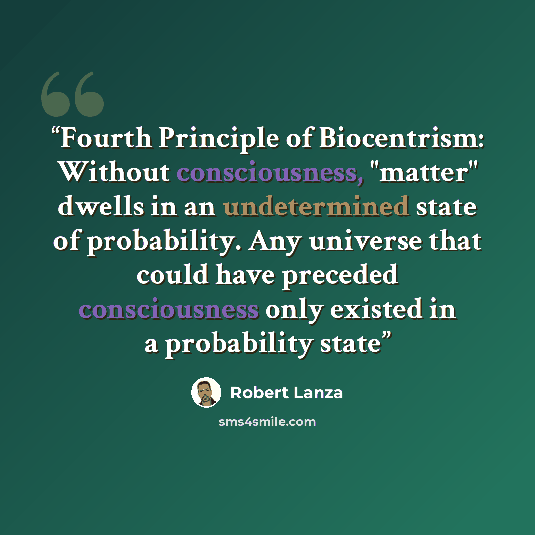 “Fourth Principle of Biocentrism: Without consciousness, "matter" dwells in an undetermined state of probability. Any universe that could have preceded consciousness only existed in a probability state” quote by robert lanza