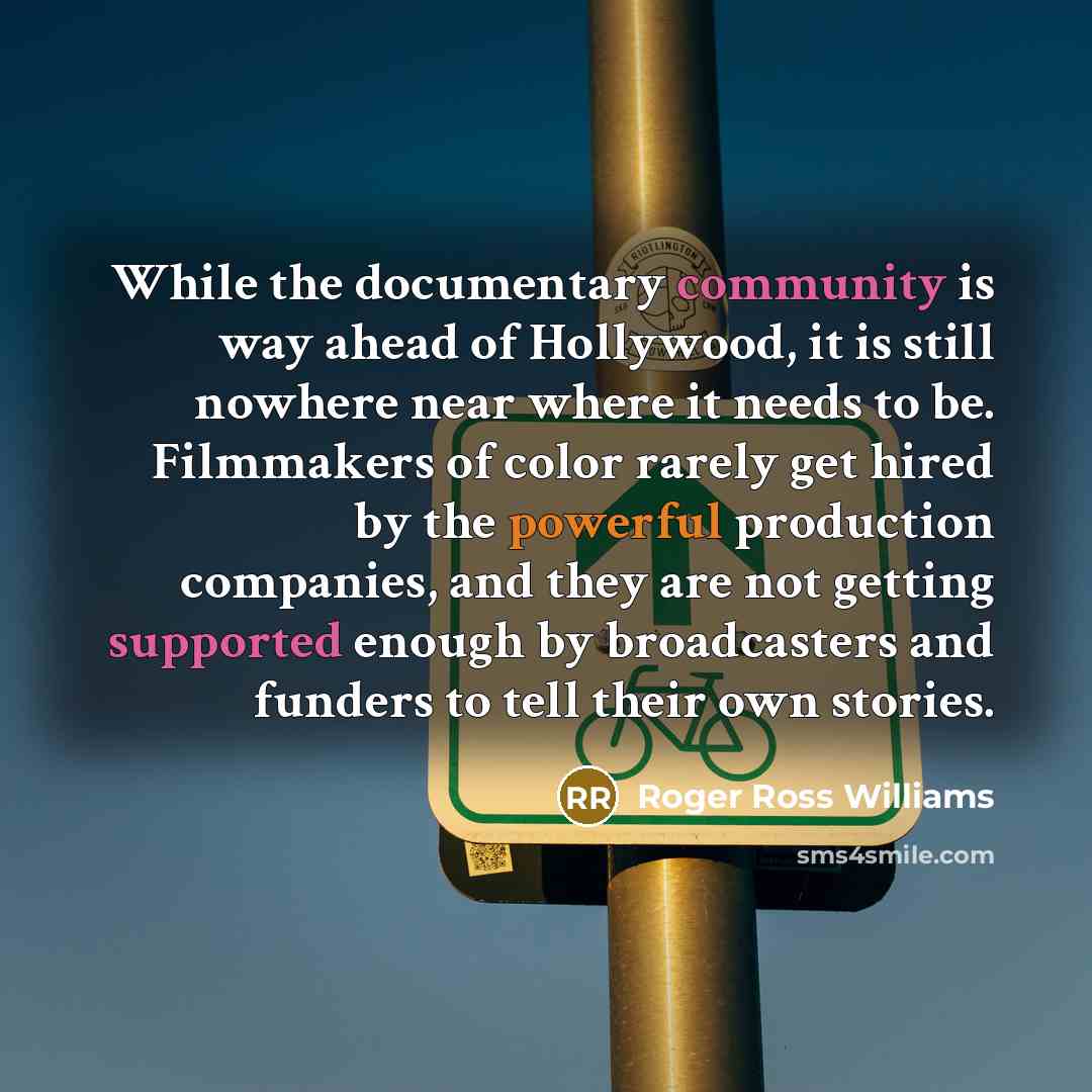 “While the documentary community is way ahead of Hollywood, it is still nowhere near where it needs to be. Filmmakers of color rarely get hired by the powerful production companies, and they are not getting supported enough by broadcasters and funders to tell their own stories.” quote by Roger Ross Williams