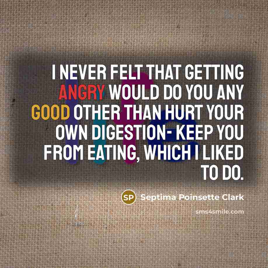 “I never felt that getting angry would do you any good other than hurt your own digestion- keep you from eating, which I liked to do.” quote by Septima Poinsette Clark