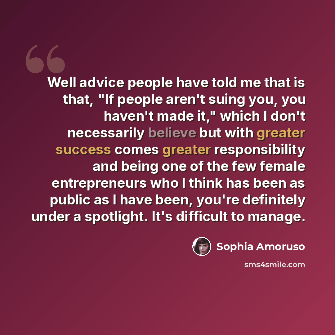“Well advice people have told me that is that, "If people aren't suing you, you haven't made it," which I don't necessarily believe but with greater success comes greater responsibility and being one of the few female entrepreneurs who I think has been as public as I have been, you're definitely…” quote by Sophia Amoruso