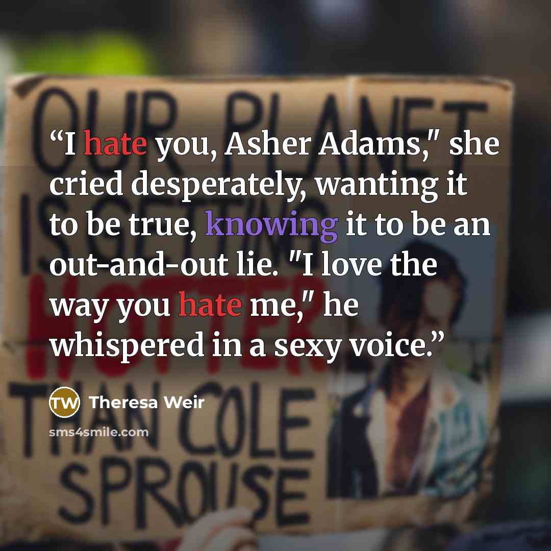 “I hate you, Asher Adams," she cried desperately, wanting it to be true, knowing it to be an out-and-out lie. "I love the way you hate me," he whispered in a sexy voice.” quote by Theresa Weir