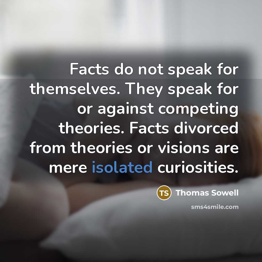 “Facts do not speak for themselves. They speak for or against competing theories. Facts divorced from theories or visions are mere isolated curiosities.” quote by Thomas Sowell