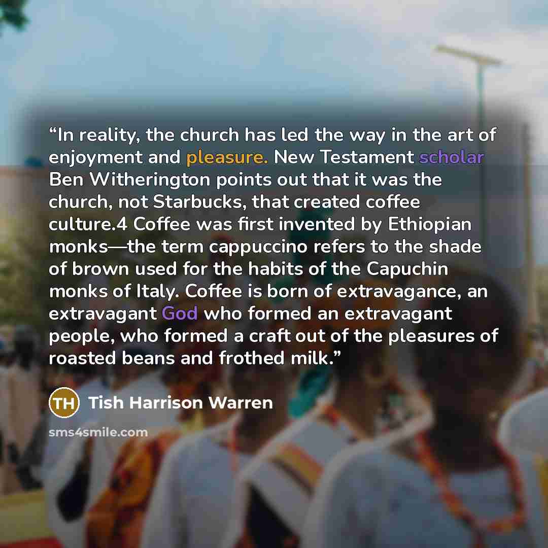 “In reality, the church has led the way in the art of enjoyment and pleasure. New Testament scholar Ben Witherington points out that it was the church, not Starbucks, that created coffee culture.4 Coffee was first invented by Ethiopian monks—the term cappuccino refers to the shade of brown used for…” quote by Tish Harrison Warren