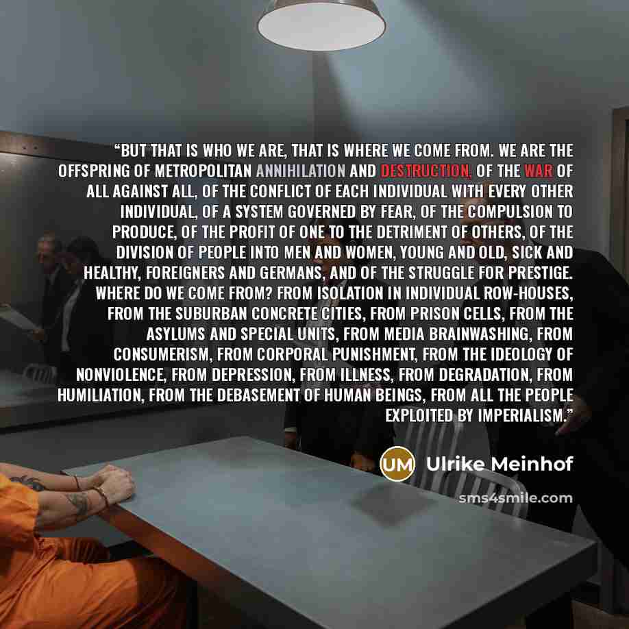“But that is who we are, that is where we come from. We are the offspring of metropolitan annihilation and destruction, of the war of all against all, of the conflict of each individual with every other individual, of a system governed by fear, of the compulsion to produce, of the profit of one to…” quote by Ulrike Meinhof