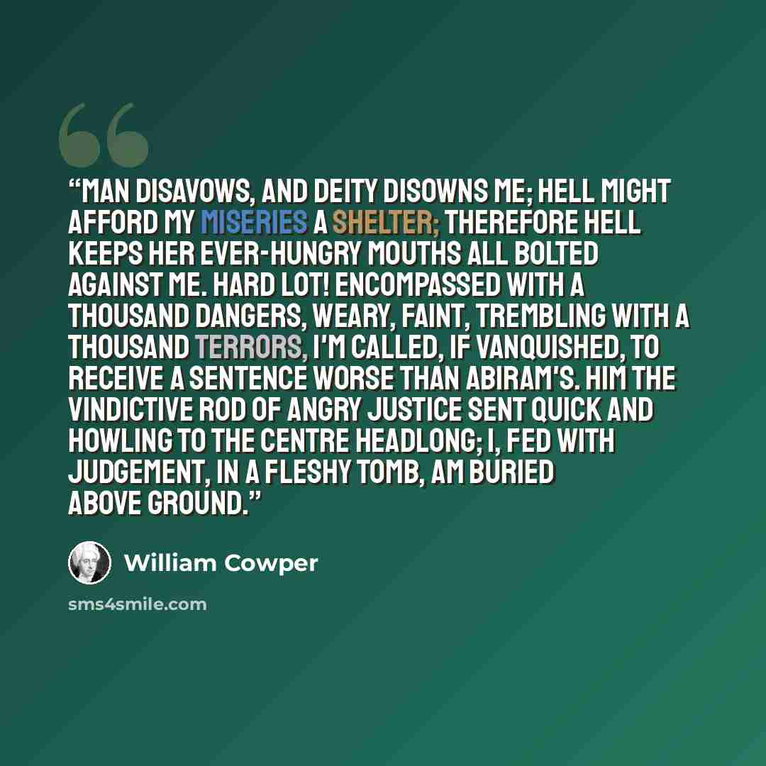 “Man disavows, and Deity disowns me; Hell might afford my miseries a shelter; Therefore Hell keeps her ever-hungry mouths all Bolted against me. Hard lot! encompassed with a thousand dangers, Weary, faint, trembling with a thousand terrors, I'm called, if vanquished, to receive a sentence Worse…” quote by William Cowper