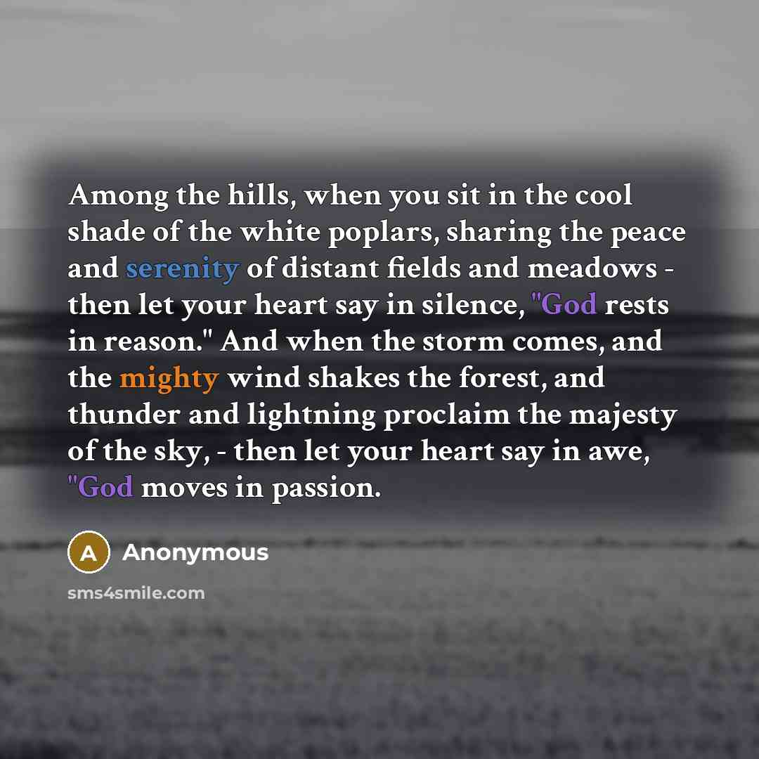 “Among the hills, when you sit in the cool shade of the white poplars, sharing the peace and serenity of distant fields and meadows - then let your heart say in silence, "God rests in reason." And when the storm comes, and the mighty wind shakes the forest, and thunder and lightning proclaim the…” quote by Anonymous