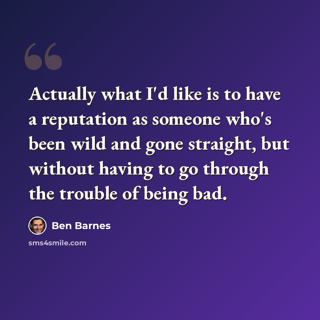 “Actually what I'd like is to have a reputation as someone who's been wild and gone straight, but without having to go through the trouble of being bad.” quote by Ben Barnes
