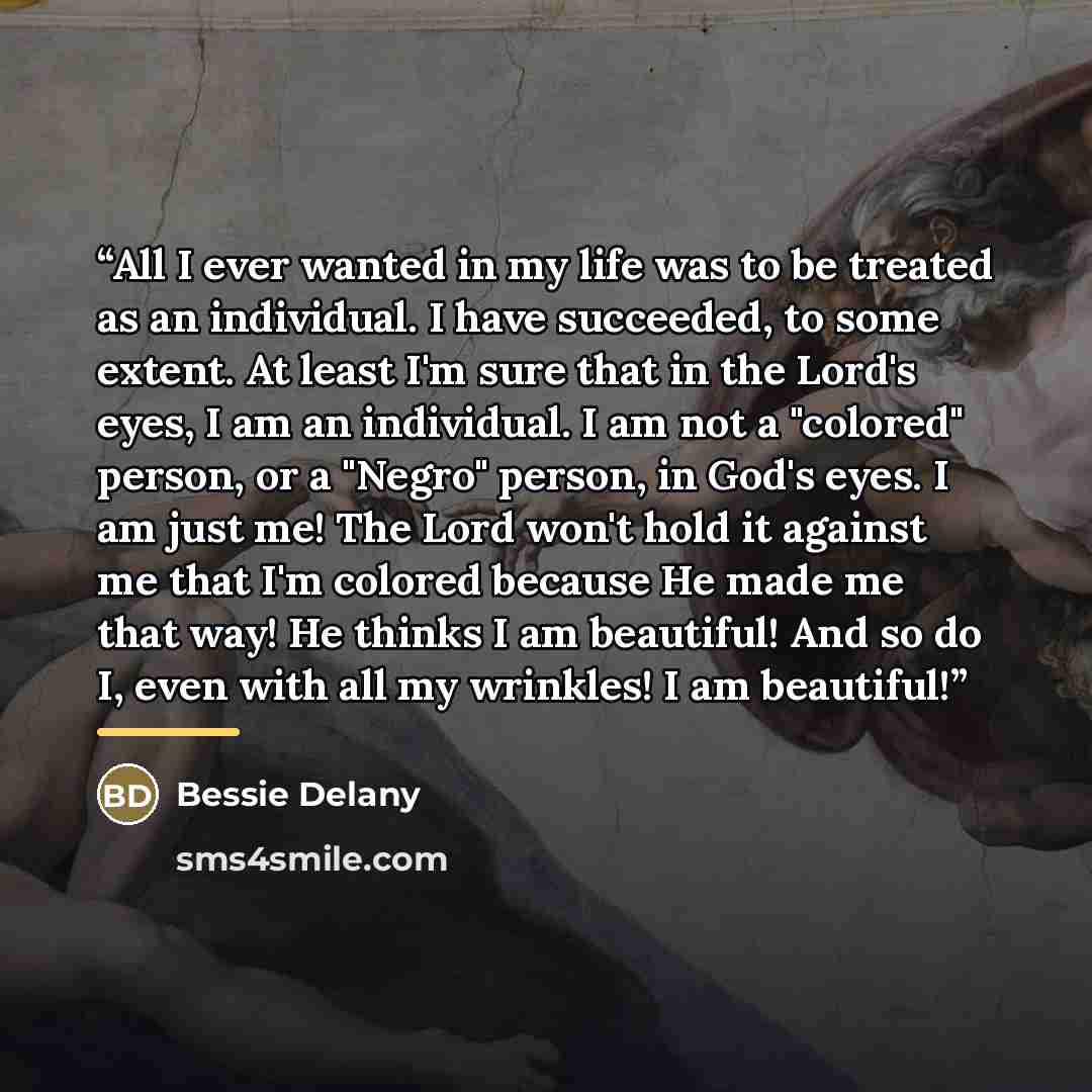 “All I ever wanted in my life was to be treated as an individual. I have succeeded, to some extent. At least I'm sure that in the Lord's eyes, I am an individual. I am not a "colored" person, or a "Negro" person, in God's eyes. I am just me! The Lord won't hold it against me that I'm colored…” quote by Anonymous