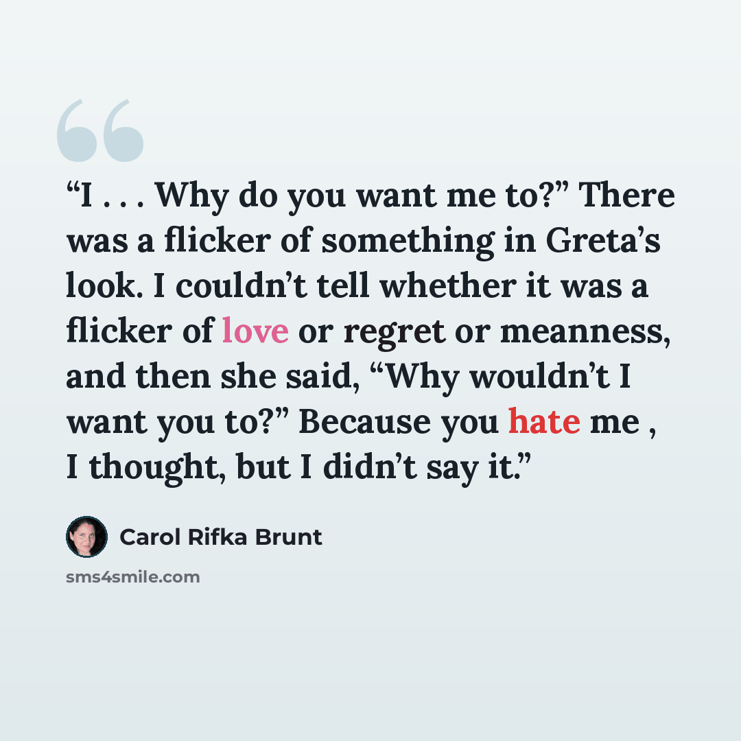 “I . . . Why do you want me to?” There was a flicker of something in Greta’s look. I couldn’t tell whether it was a flicker of love or regret or meanness, and then she said, “Why wouldn’t I want you to?” Because you hate me , I thought, but I didn’t say it.” quote by Carol Rifka Brunt