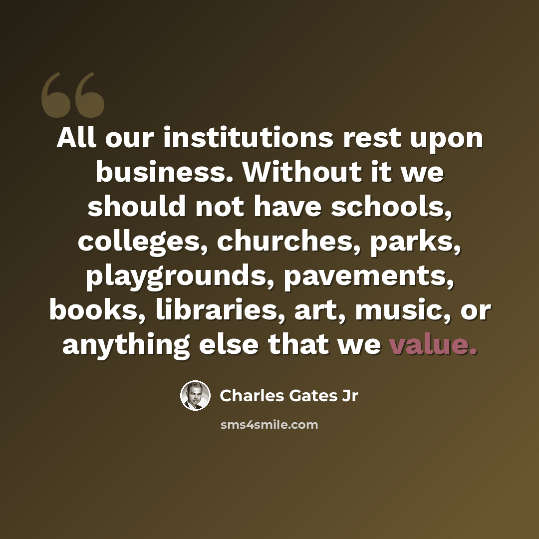 “All our institutions rest upon business. Without it we should not have schools, colleges, churches, parks, playgrounds, pavements, books, libraries, art, music, or anything else that we value.” quote by Charles Gates Jr