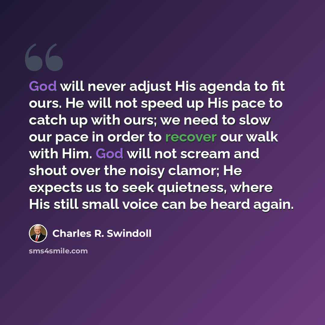 “God will never adjust His agenda to fit ours. He will not speed up His pace to catch up with ours; we need to slow our pace in order to recover our walk with Him. God will not scream and shout over the noisy clamor; He expects us to seek quietness, where His still small voice can be heard again.” quote by Charles R. Swindoll