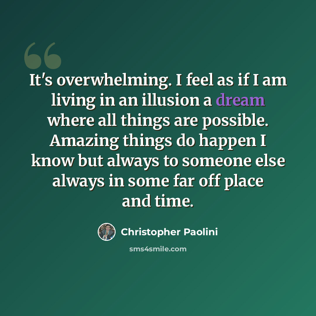 “It's overwhelming. I feel as if I am living in an illusion a dream where all things are possible. Amazing things do happen I know but always to someone else always in some far off place and time.” quote by Christopher Paolini
