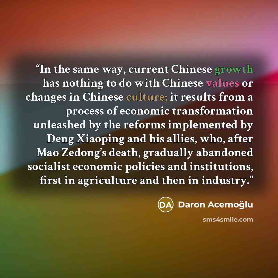 “In the same way, current Chinese growth has nothing to do with Chinese values or changes in Chinese culture; it results from a process of economic transformation unleashed by the reforms implemented by Deng Xiaoping and his allies, who, after Mao Zedong’s death, gradually abandoned socialist…” quote by Daron Acemoğlu