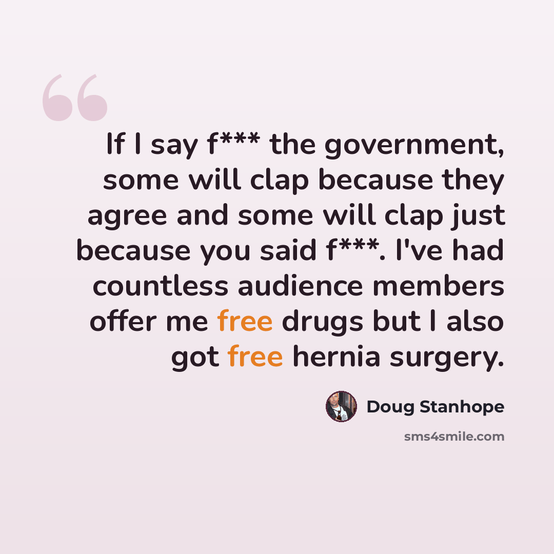 “If I say f*** the government, some will clap because they agree and some will clap just because you said f***. I've had countless audience members offer me free drugs but I also got free hernia surgery.” quote by Doug Stanhope
