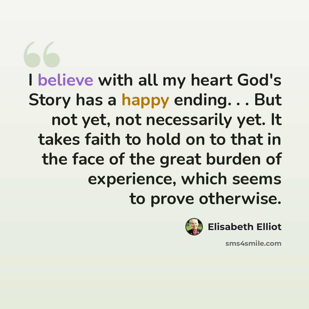“I believe with all my heart God's Story has a happy ending. . . But not yet, not necessarily yet. It takes faith to hold on to that in the face of the great burden of experience, which seems to prove otherwise.” quote by Elisabeth Elliot