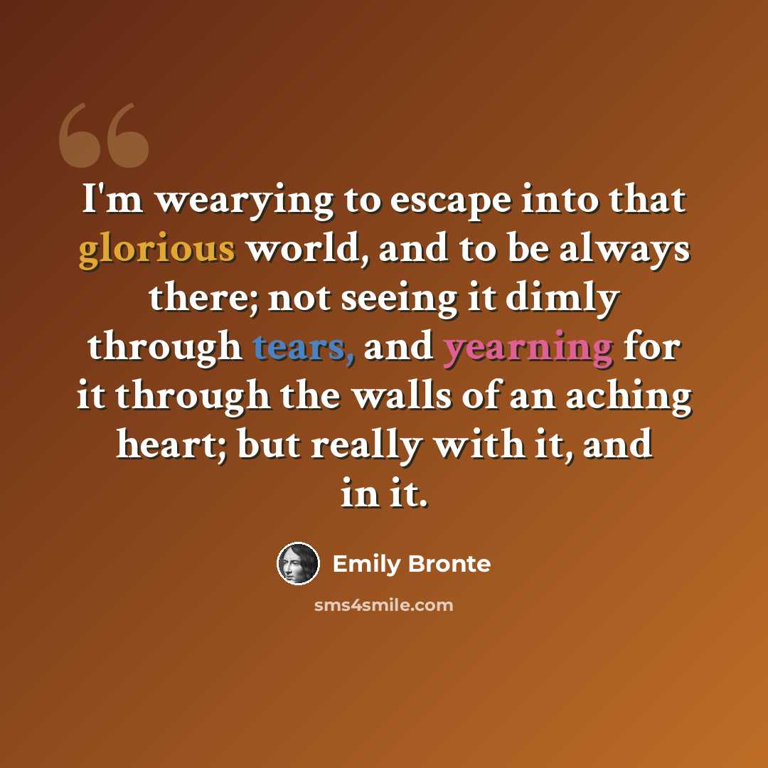 “I'm wearying to escape into that glorious world, and to be always there; not seeing it dimly through tears, and yearning for it through the walls of an aching heart; but really with it, and in it.” quote by Emily Bronte