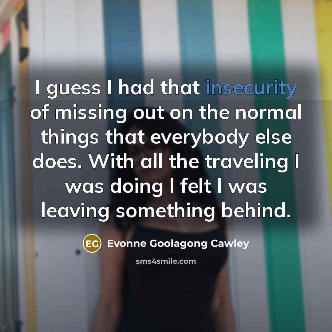 “I guess I had that insecurity of missing out on the normal things that everybody else does. With all the traveling I was doing I felt I was leaving something behind.” quote by Evonne Goolagong Cawley
