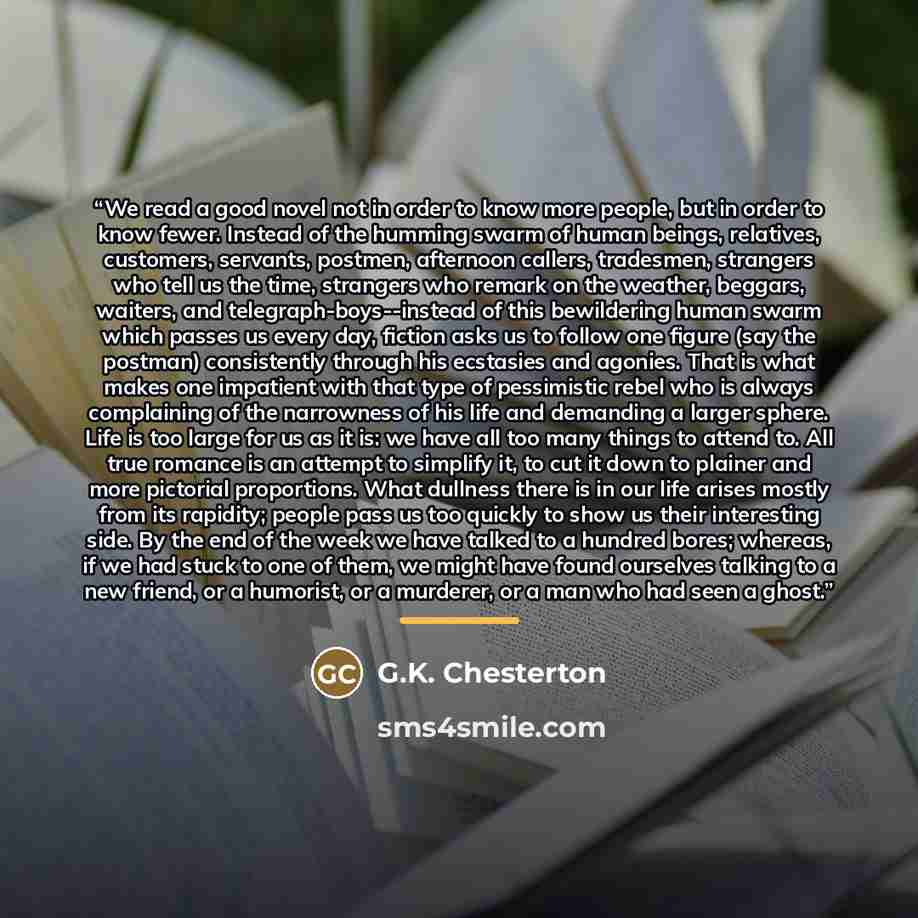 “We read a good novel not in order to know more people, but in order to know fewer. Instead of the humming swarm of human beings, relatives, customers, servants, postmen, afternoon callers, tradesmen, strangers who tell us the time, strangers who remark on the weather, beggars, waiters, and…” quote by G.K. Chesterton