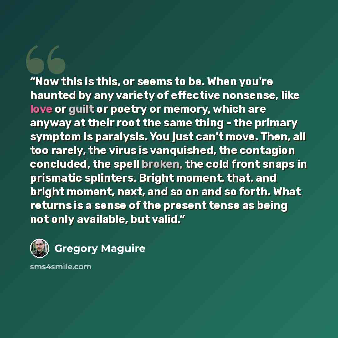 “Now this is this, or seems to be. When you're haunted by any variety of effective nonsense, like love or guilt or poetry or memory, which are anyway at their root the same thing - the primary symptom is paralysis. You just can't move. Then, all too rarely, the virus is vanquished, the contagion…” quote by Gregory Maguire