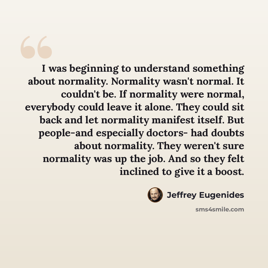 “I was beginning to understand something about normality. Normality wasn't normal. It couldn't be. If normality were normal, everybody could leave it alone. They could sit back and let normality manifest itself. But people-and especially doctors- had doubts about normality. They weren't sure…” quote by Jeffrey Eugenides