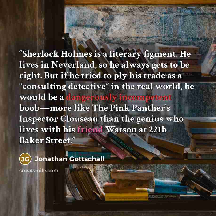 “Sherlock Holmes is a literary figment. He lives in Neverland, so he always gets to be right. But if he tried to ply his trade as a “consulting detective” in the real world, he would be a dangerously incompetent boob—more like The Pink Panther’s Inspector Clouseau than the genius who lives with his…” quote by Jonathan Gottschall