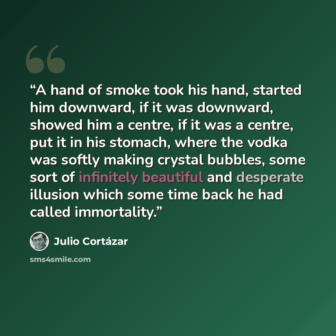 “A hand of smoke took his hand, started him downward, if it was downward, showed him a centre, if it was a centre, put it in his stomach, where the vodka was softly making crystal bubbles, some sort of infinitely beautiful and desperate illusion which some time back he had called immortality.” quote by Julio Cortázar
