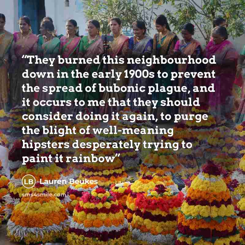 “They burned this neighbourhood down in the early 1900s to prevent the spread of bubonic plague, and it occurs to me that they should consider doing it again, to purge the blight of well-meaning hipsters desperately trying to paint it rainbow” quote by Lauren Beukes