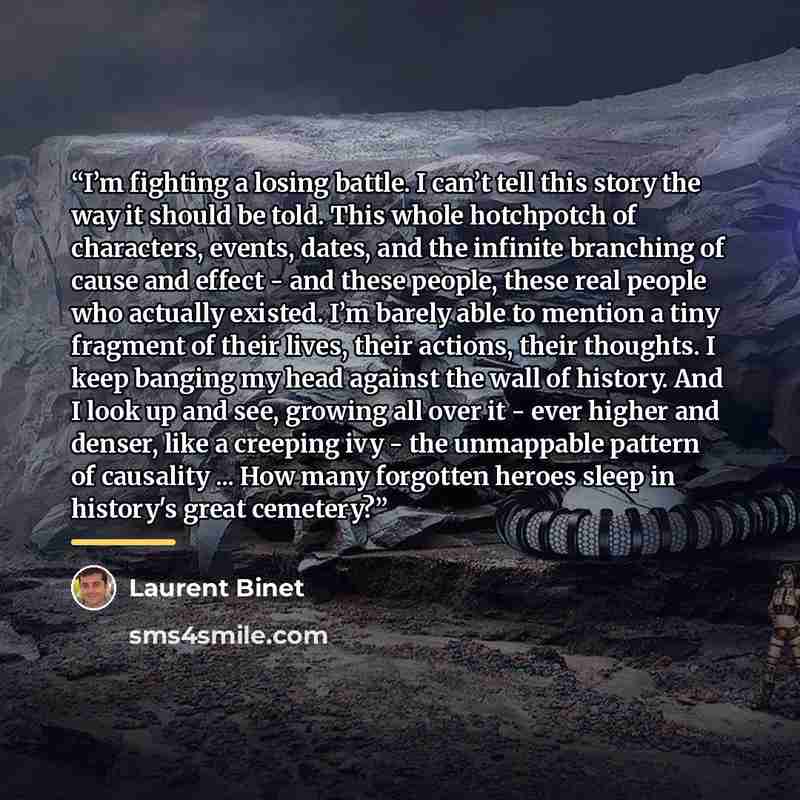 “I’m fighting a losing battle. I can’t tell this story the way it should be told. This whole hotchpotch of characters, events, dates, and the infinite branching of cause and effect - and these people, these real people who actually existed. I’m barely able to mention a tiny fragment of their lives…” quote by Laurent Binet