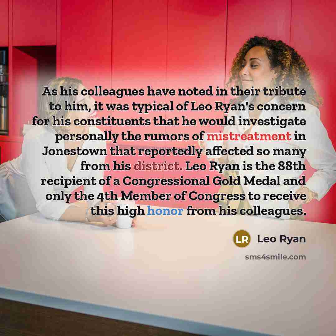 “As his colleagues have noted in their tribute to him, it was typical of Leo Ryan's concern for his constituents that he would investigate personally the rumors of mistreatment in Jonestown that reportedly affected so many from his district. Leo Ryan is the 88th recipient of a Congressional Gold…” quote by Leo Ryan