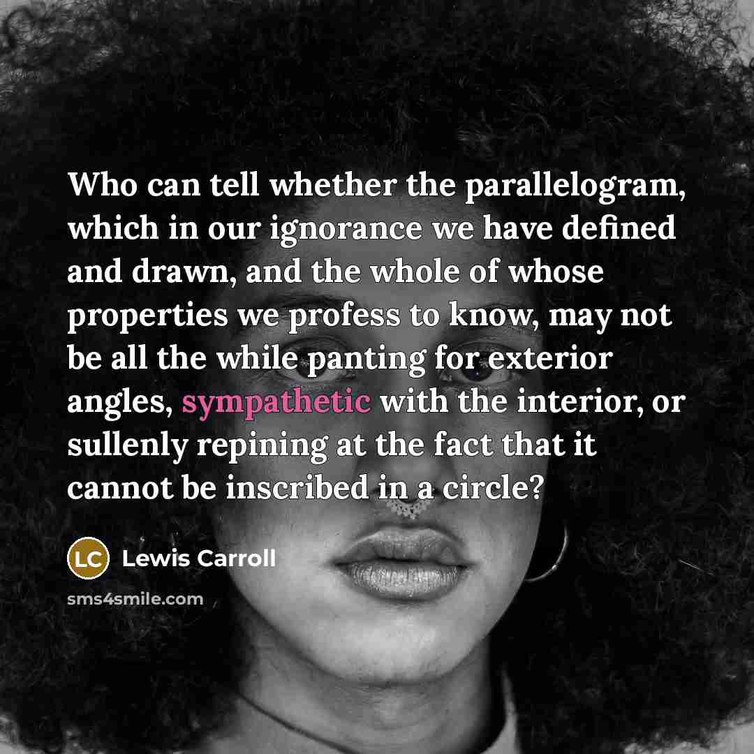 “Who can tell whether the parallelogram, which in our ignorance we have defined and drawn, and the whole of whose properties we profess to know, may not be all the while panting for exterior angles, sympathetic with the interior, or sullenly repining at the fact that it cannot be inscribed in a…” quote by Lewis Carroll