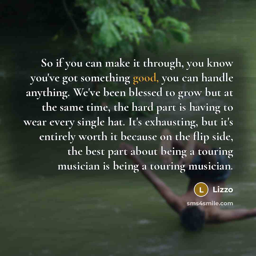 “So if you can make it through, you know you've got something good, you can handle anything. We've been blessed to grow but at the same time, the hard part is having to wear every single hat. It's exhausting, but it's entirely worth it because on the flip side, the best part about being a touring…” quote by Lizzo