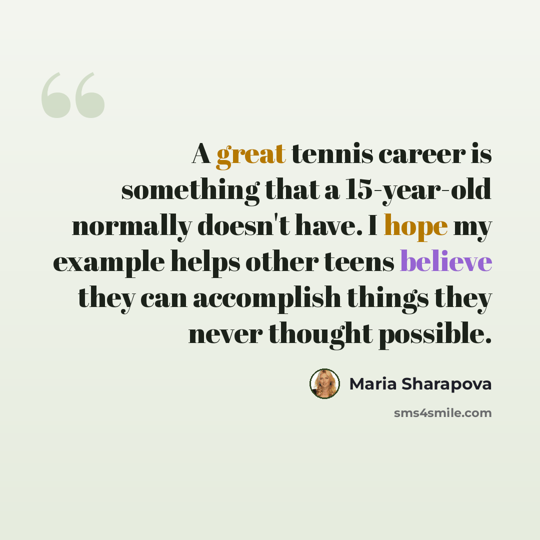 “A great tennis career is something that a 15-year-old normally doesn't have. I hope my example helps other teens believe they can accomplish things they never thought possible.” quote by Maria Sharapova