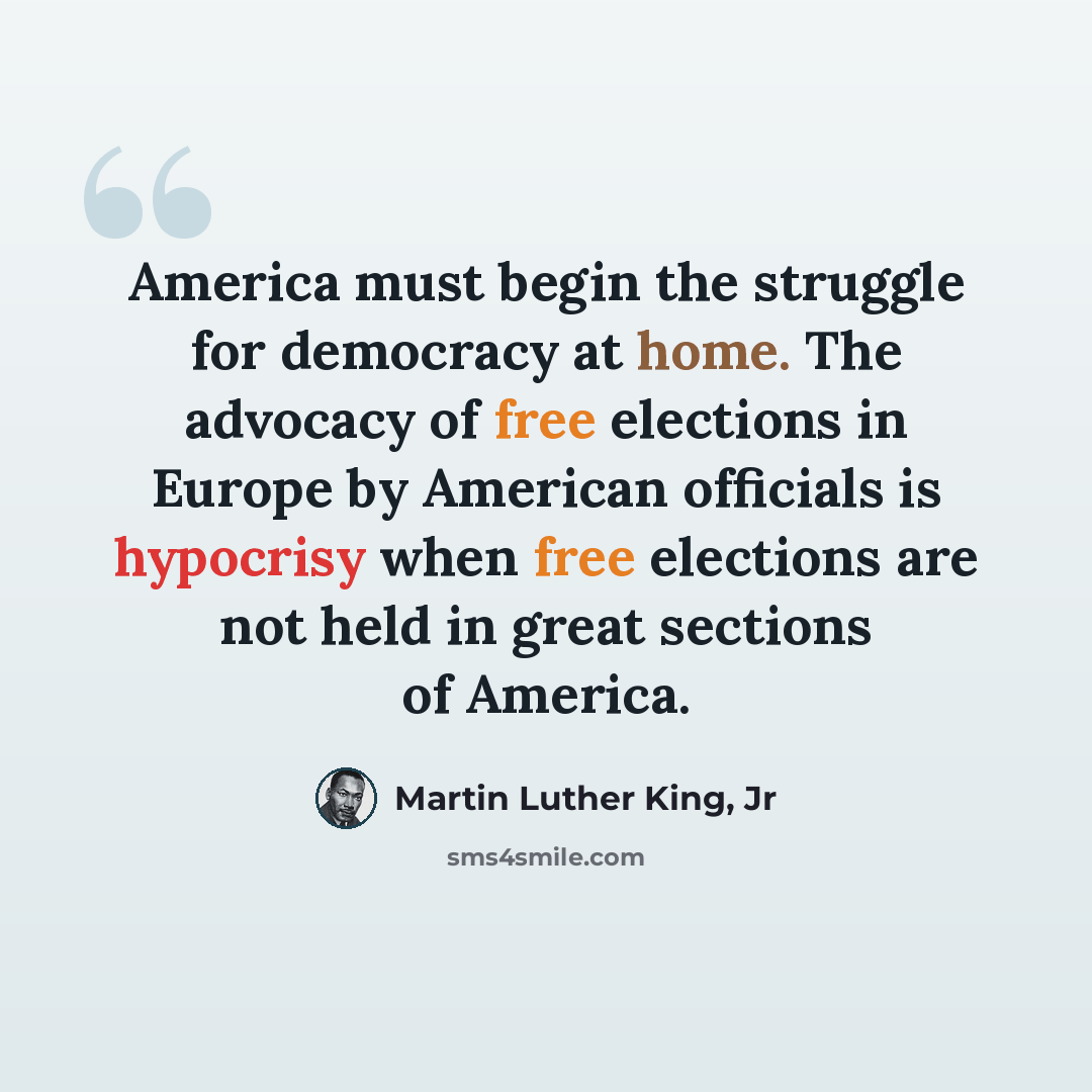 “America must begin the struggle for democracy at home. The advocacy of free elections in Europe by American officials is hypocrisy when free elections are not held in great sections of America.” quote by Martin Luther King, Jr