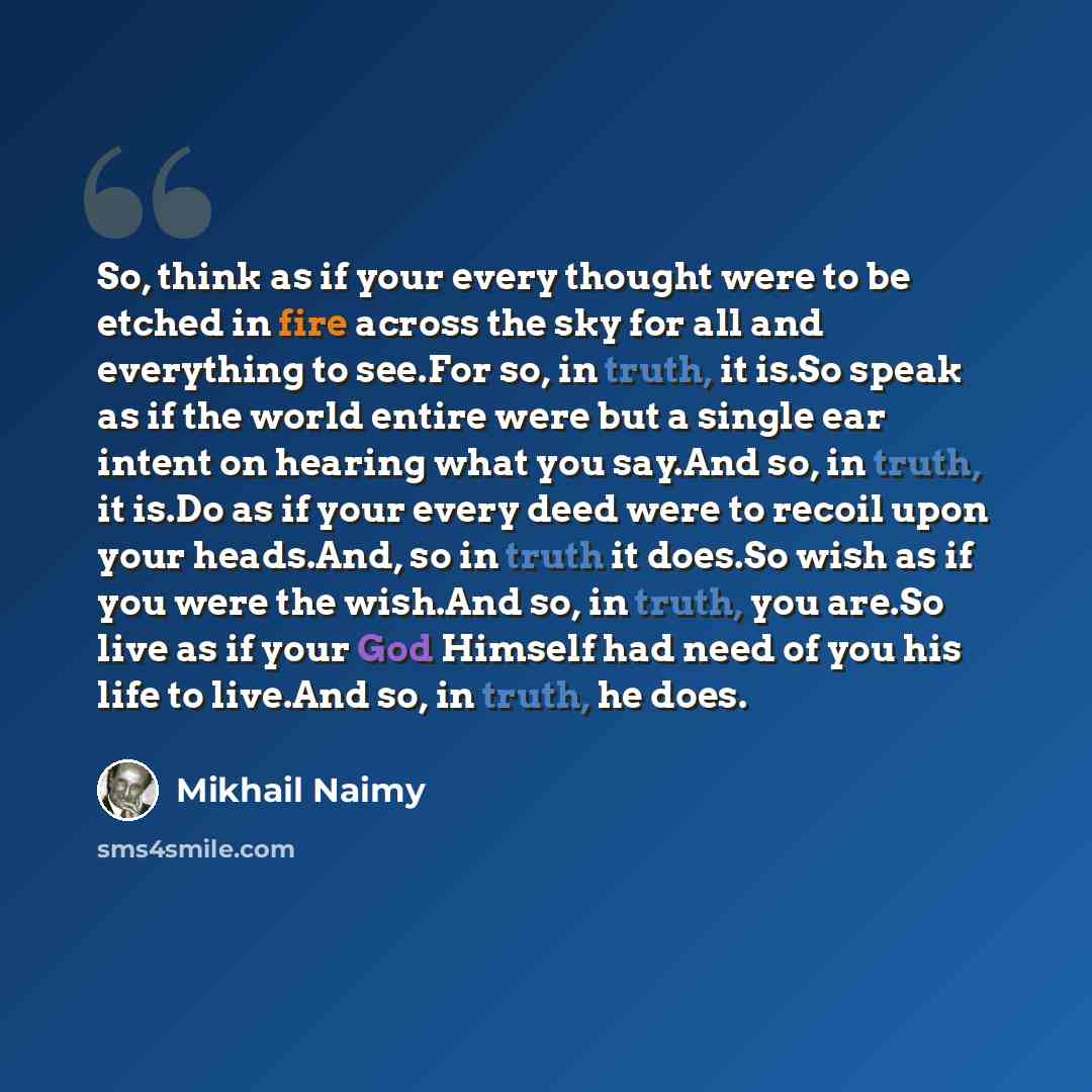 “So, think as if your every thought were to be etched in fire across the sky for all and everything to see.For so, in truth, it is.So speak as if the world entire were but a single ear intent on hearing what you say.And so, in truth, it is.Do as if your every deed were to recoil upon your…” quote by Mikhail Naimy