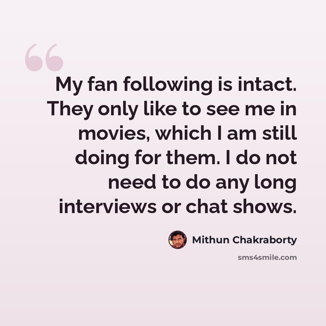“My fan following is intact. They only like to see me in movies, which I am still doing for them. I do not need to do any long interviews or chat shows.” quote by Mithun Chakraborty
