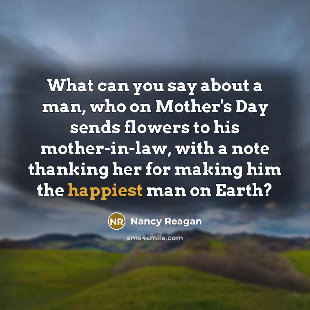 “What can you say about a man, who on Mother's Day sends flowers to his mother-in-law, with a note thanking her for making him the happiest man on Earth?” quote by Nancy Reagan