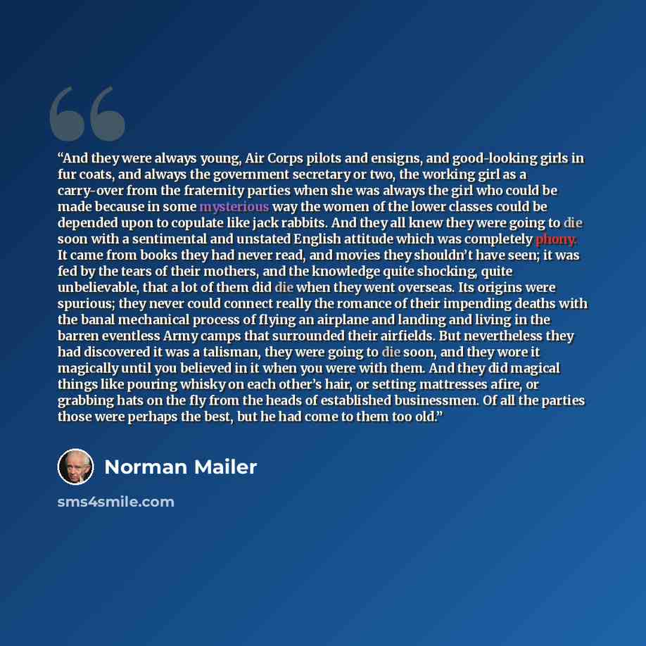 “And they were always young, Air Corps pilots and ensigns, and good-looking girls in fur coats, and always the government secretary or two, the working girl as a carry-over from the fraternity parties when she was always the girl who could be made because in some mysterious way the women of the…” quote by Norman Mailer