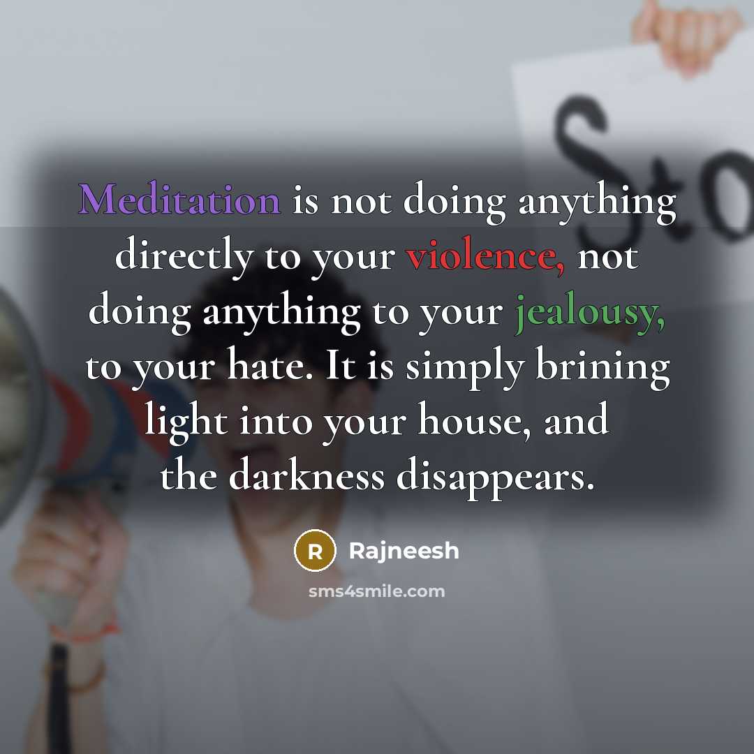 “Meditation is not doing anything directly to your violence, not doing anything to your jealousy, to your hate. It is simply brining light into your house, and the darkness disappears.” quote by Rajneesh