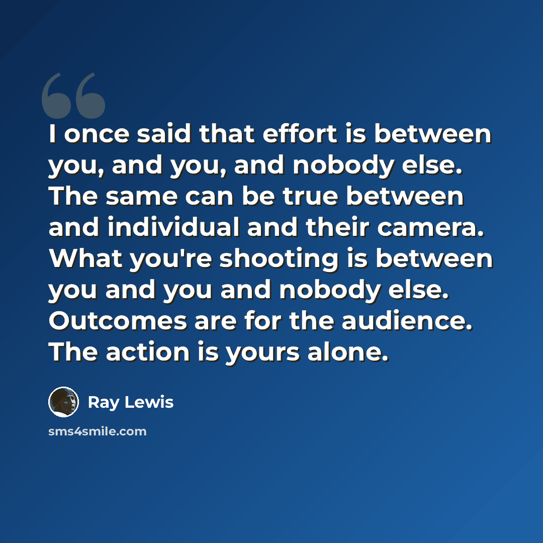 “I once said that effort is between you, and you, and nobody else. The same can be true between and individual and their camera. What you're shooting is between you and you and nobody else. Outcomes are for the audience. The action is yours alone.” quote by Ray Lewis