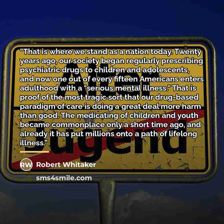 “That is where we stand as a nation today. Twenty years ago, our society began regularly prescribing psychiatric drugs to children and adolescents, and now one out of every fifteen Americans enters adulthood with a "serious mental illness." That is proof of the most tragic sort that our drug-based…” quote by Robert Whitaker
