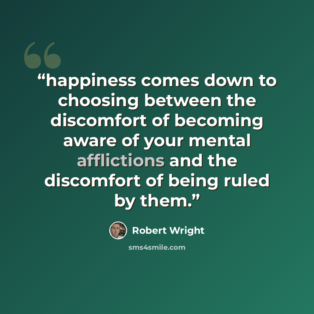 “happiness comes down to choosing between the discomfort of becoming aware of your mental afflictions and the discomfort of being ruled by them.” quote by Robert Wright