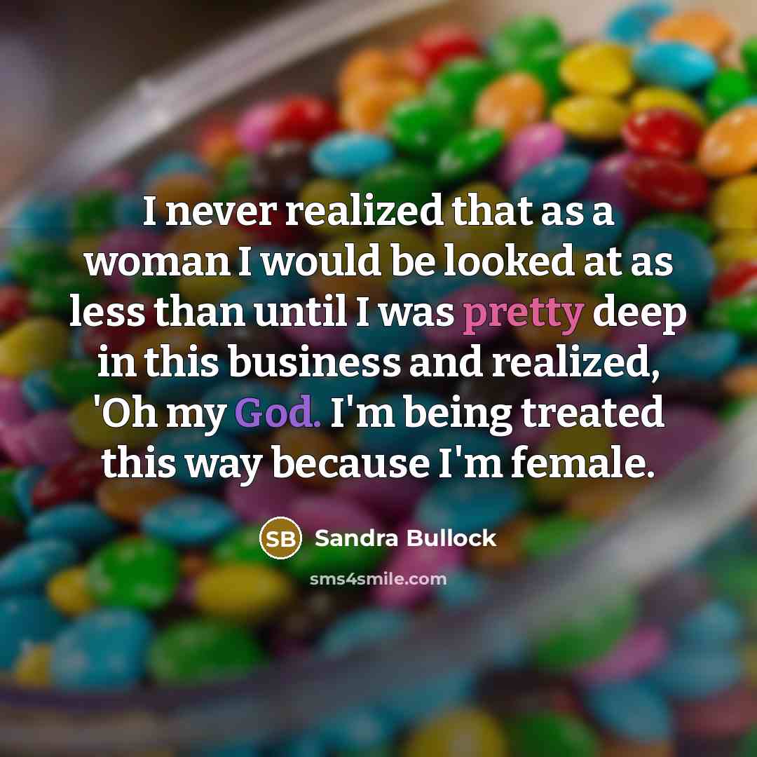 “I never realized that as a woman I would be looked at as less than until I was pretty deep in this business and realized, 'Oh my God. I'm being treated this way because I'm female.” quote by Sandra Bullock