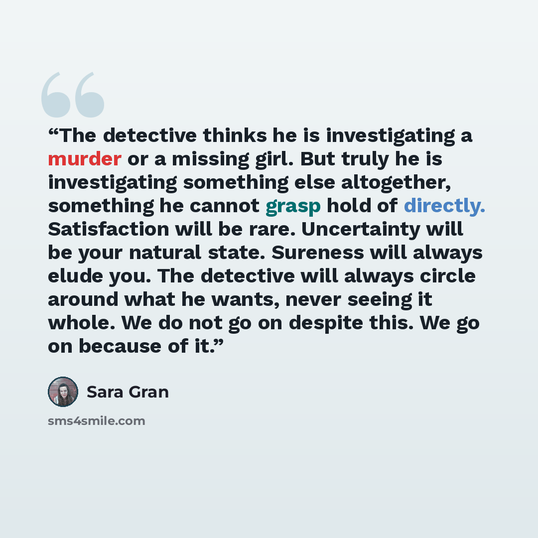 “The detective thinks he is investigating a murder or a missing girl. But truly he is investigating something else altogether, something he cannot grasp hold of directly. Satisfaction will be rare. Uncertainty will be your natural state. Sureness will always elude you. The detective will always…” quote by Sara Gran
