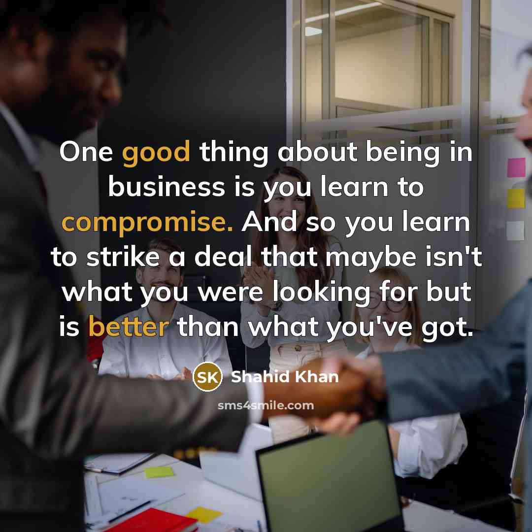 “One good thing about being in business is you learn to compromise. And so you learn to strike a deal that maybe isn't what you were looking for but is better than what you've got.” quote by Shahid Khan