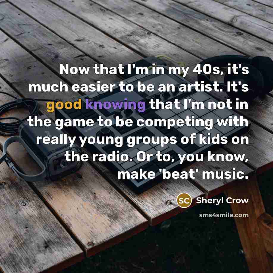 “Now that I'm in my 40s, it's much easier to be an artist. It's good knowing that I'm not in the game to be competing with really young groups of kids on the radio. Or to, you know, make 'beat' music.” quote by Sheryl Crow