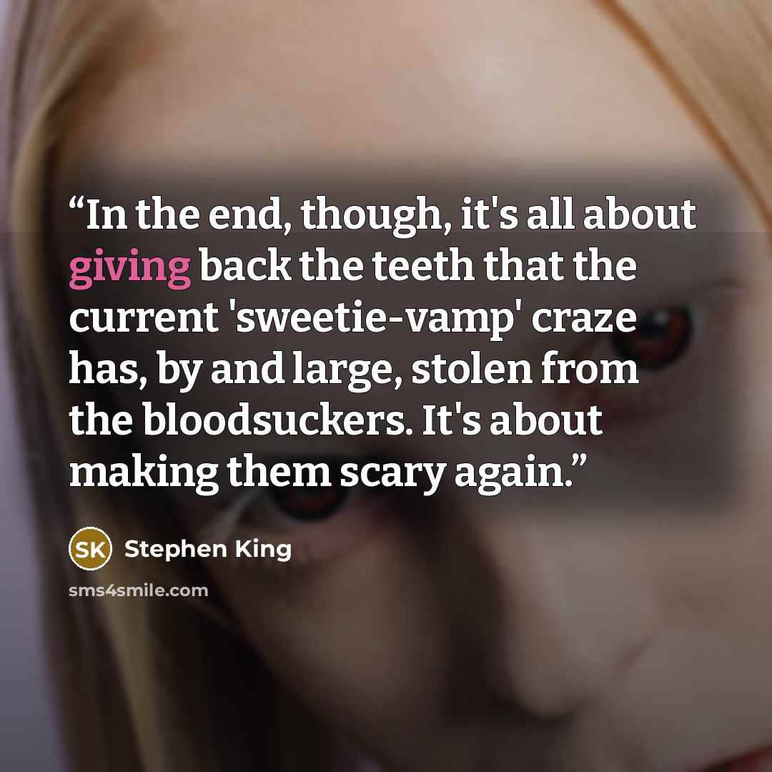 “In the end, though, it's all about giving back the teeth that the current 'sweetie-vamp' craze has, by and large, stolen from the bloodsuckers. It's about making them scary again.” quote by Stephen King